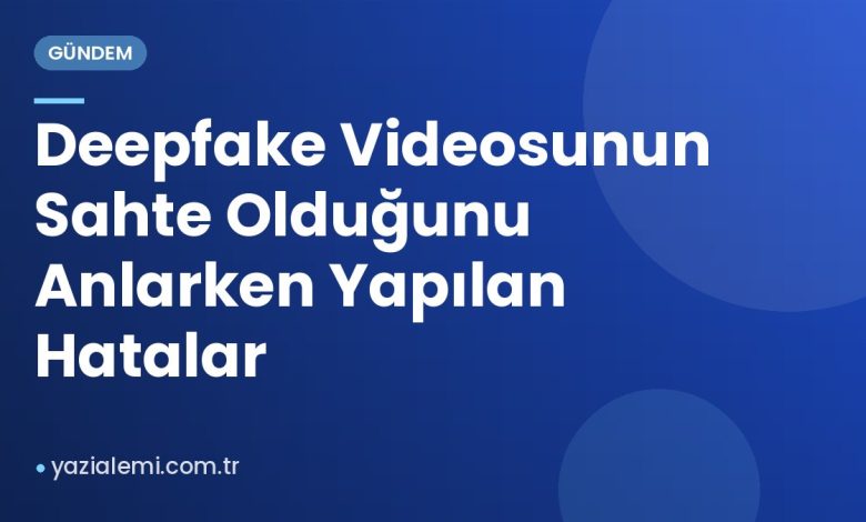 Deepfake Videosunun Sahte Olduğunu Anlarken Yapılan Hatalar